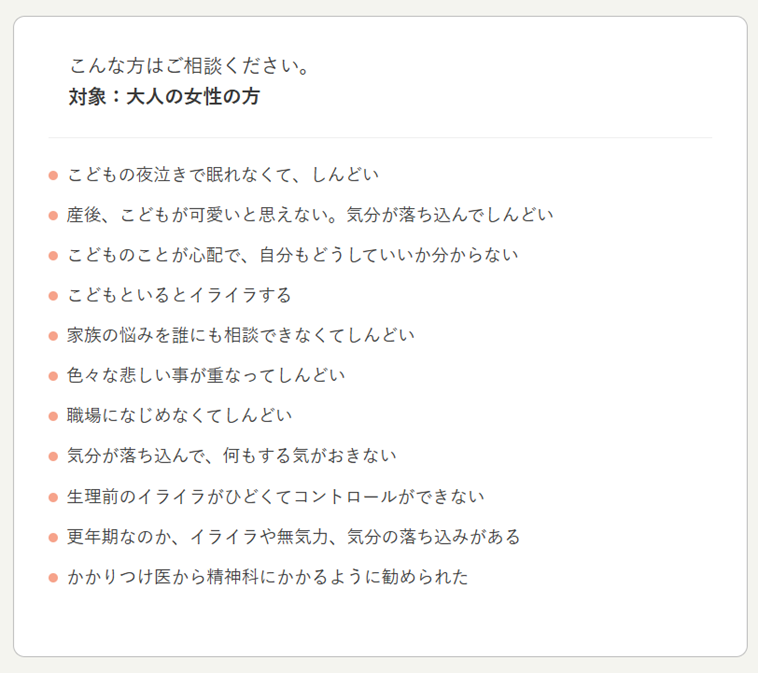 【画像】こんな方はご相談ください。対象：大人の女性の方。こどもの夜泣きで眠れなくて、しんどい。産後、こどもがかわいいと思えない。気分が落ち込んでしんどい。こどものことが心配で、自分もどうしていいか分からない。こどもといるとイライラする。家族の悩みを誰にも相談できなくてしんどい。色々な悲しい事が重なってしんどい。職場になじめなくてしんどい。気分が落ち込んで、何もする気がおきない。生理前のイライラがひどくてコントロールできない。更年期なのか、イライラや無気力、気分の落ち込みがある。かかりつけ医から精神科にかかるように勧められた。